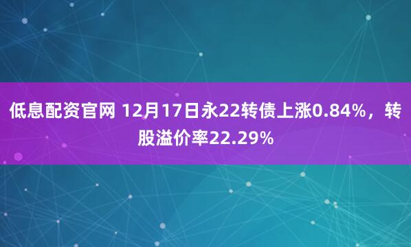 低息配资官网 12月17日永22转债上涨0.84%，转股溢价率22.29%