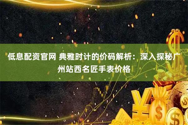 低息配资官网 典雅时计的价码解析：深入探秘广州站西名匠手表价格
