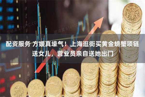 配资服务 方媛真壕气！上海逛街买黄金螃蟹项链送女儿，营业员亲自送她出门
