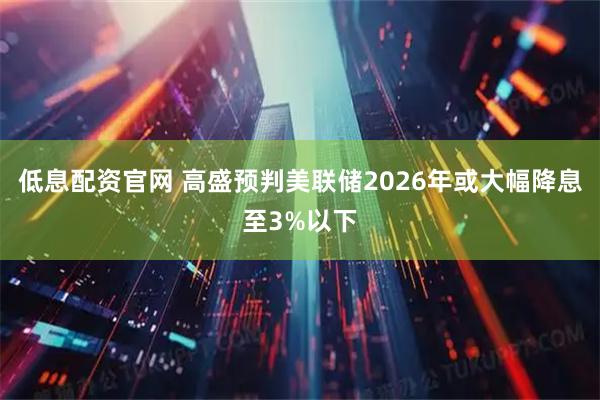低息配资官网 高盛预判美联储2026年或大幅降息至3%以下