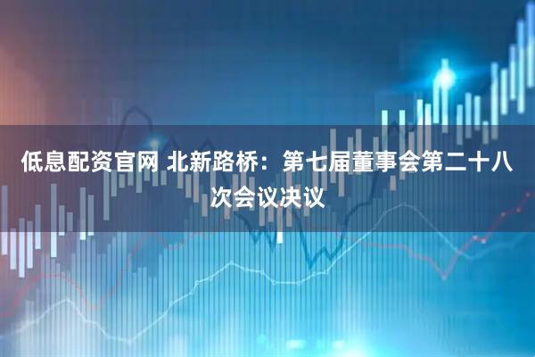 低息配资官网 北新路桥：第七届董事会第二十八次会议决议