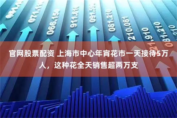 官网股票配资 上海市中心年宵花市一天接待5万人，这种花全天销售超两万支