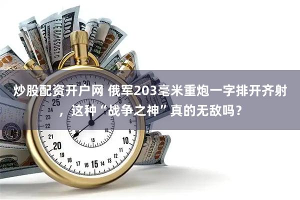 炒股配资开户网 俄军203毫米重炮一字排开齐射，这种“战争之神”真的无敌吗？