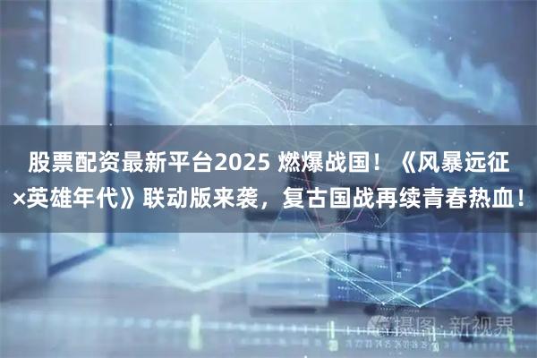 股票配资最新平台2025 燃爆战国！《风暴远征×英雄年代》联动版来袭，复古国战再续青春热血！