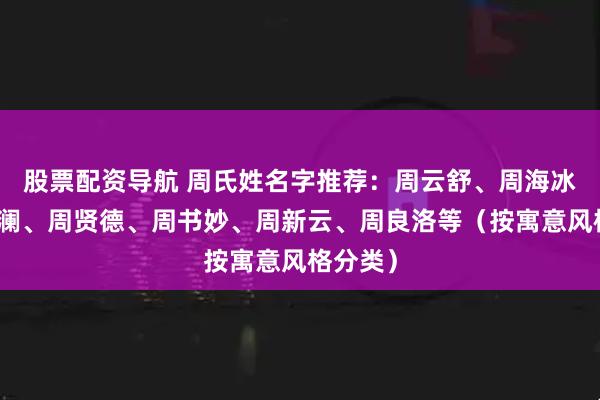 股票配资导航 周氏姓名字推荐：周云舒、周海冰、周芝澜、周贤德、周书妙、周新云、周良洛等（按寓意风格分类）