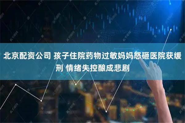 北京配资公司 孩子住院药物过敏妈妈怒砸医院获缓刑 情绪失控酿成悲剧