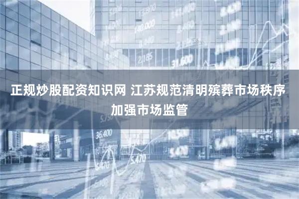 正规炒股配资知识网 江苏规范清明殡葬市场秩序 加强市场监管