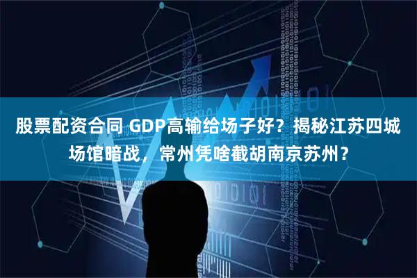 股票配资合同 GDP高输给场子好？揭秘江苏四城场馆暗战，常州凭啥截胡南京苏州？