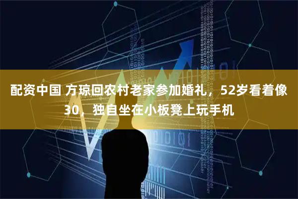 配资中国 方琼回农村老家参加婚礼，52岁看着像30，独自坐在小板凳上玩手机
