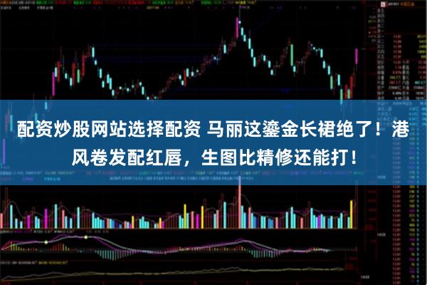 配资炒股网站选择配资 马丽这鎏金长裙绝了！港风卷发配红唇，生图比精修还能打！