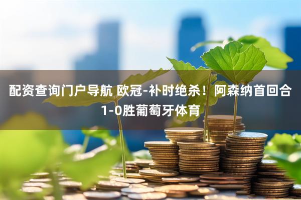 配资查询门户导航 欧冠-补时绝杀！阿森纳首回合1-0胜葡萄牙体育