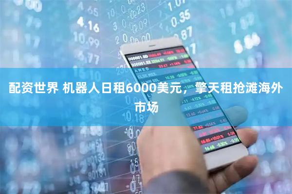 配资世界 机器人日租6000美元，擎天租抢滩海外市场