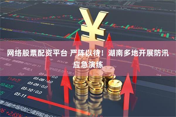 网络股票配资平台 严阵以待！湖南多地开展防汛应急演练