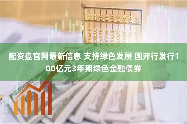 配资盘官网最新信息 支持绿色发展 国开行发行100亿元3年期绿色金融债券