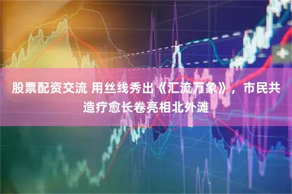 股票配资交流 用丝线秀出《汇流万象》，市民共造疗愈长卷亮相北外滩